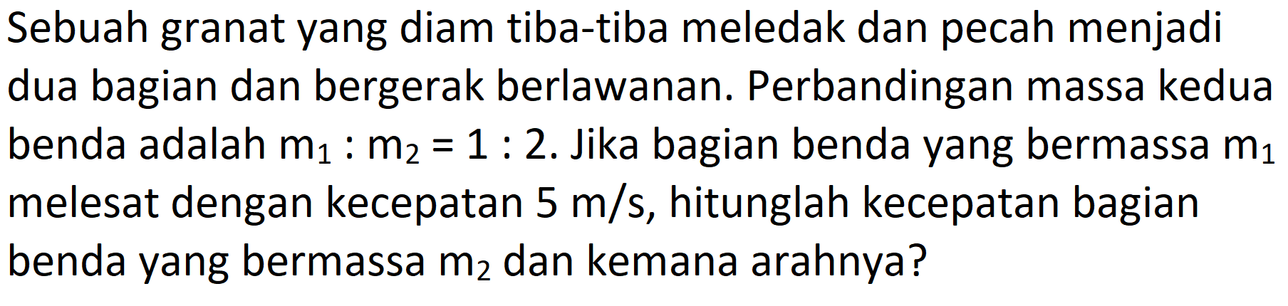 Sebuah granat yang diam tiba-tiba meledak dan pecah menjadi dua bagian dan bergerak berlawanan. Perbandingan massa kedua benda adalah  m_(1): m_(2)=1: 2 . Jika bagian benda yang bermassa  m_(1)  melesat dengan kecepatan  5 m / s , hitunglah kecepatan bagian benda yang bermassa  m_(2)  dan kemana arahnya?