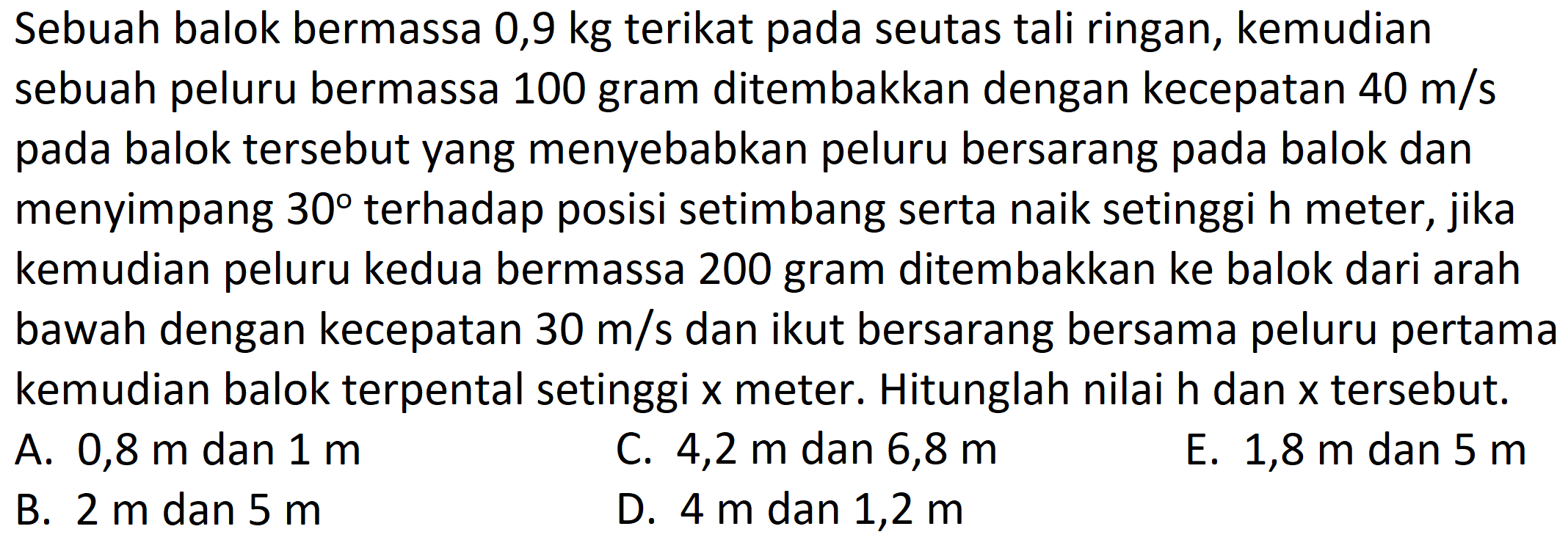 Sebuah balok bermassa 0,9 kg terikat pada seutas tali ringan, kemudian sebuah peluru bermassa 100 gram ditembakkan dengan kecepatan  40 m / s  pada balok tersebut yang menyebabkan peluru bersarang pada balok dan menyimpang  30  terhadap posisi setimbang serta naik setinggi h meter, jika kemudian peluru kedua bermassa 200 gram ditembakkan ke balok dari arah bawah dengan kecepatan  30 m / s  dan ikut bersarang bersama peluru pertama kemudian balok terpental setinggi  x  meter. Hitunglah nilai  h  dan  x  tersebut.
A. 0,8 m dan  1 m 
C.  4,2 m  dan  6,8 m 
E. 1,8  m  dan  5 m 
B.  2 m  dan  5 m 
D.  4 m  dan  1,2 m 