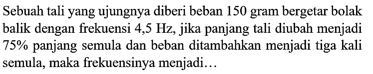 Sebuah tali yang ujungnya diberi beban 150 gram bergetar bolak balik dengan frekuensi 4,5 Hz, jika panjang tali diubah menjadi  75 %  panjang semula dan beban ditambahkan menjadi tiga kali semula, maka frekuensinya menjadi...