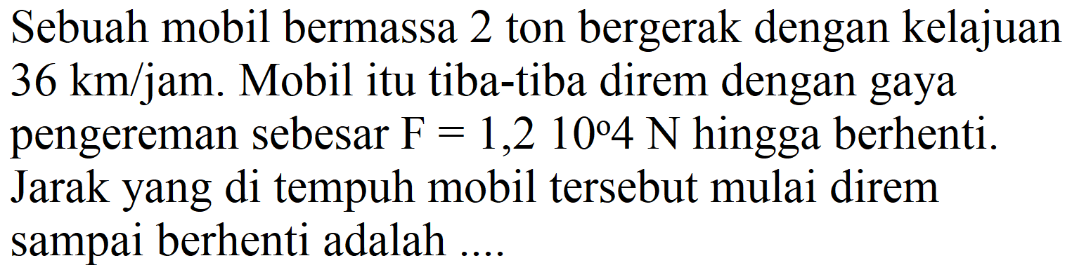 Sebuah mobil bermassa 2 ton bergerak dengan kelajuan  36 ~km / jam . Mobil itu tiba-tiba direm dengan gaya pengereman sebesar  F=1,210 4 ~N  hingga berhenti. Jarak yang di tempuh mobil tersebut mulai direm sampai berhenti adalah ....