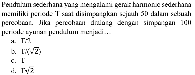 Pendulum sederhana yang mengalami gerak harmonic sederhana memiliki periode  T  saat disimpangkan sejauh 50 dalam sebuah percobaan. Jika percobaan diulang dengan simpangan 100 periode ayunan pendulum menjadi...
a.  T / 2 
b.  T /(akar(2)) 
c.  T 
d.  T akar(2) 