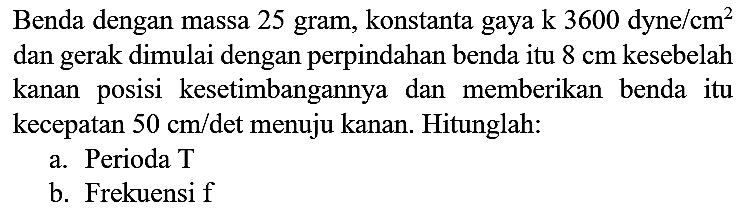 Benda dengan massa 25 gram, konstanta gaya  k 3600 dyne / cm^(2)  dan gerak dimulai dengan perpindahan benda itu  8 cm  kesebelah kanan posisi kesetimbangannya dan memberikan benda itu kecepatan  50 cm /  det menuju kanan. Hitunglah:
a. Perioda T
b. Frekuensif