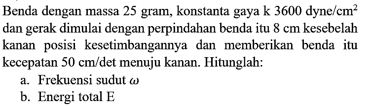 Benda dengan massa 25 gram, konstanta gaya  k 3600 dyne / cm^(2)  dan gerak dimulai dengan perpindahan benda itu  8 cm  kesebelah kanan posisi kesetimbangannya dan memberikan benda itu kecepatan  50 cm /  det menuju kanan. Hitunglah:
a. Frekuensi sudut  omega 
b. Energi total  E 