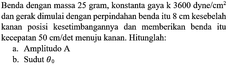 Benda dengan massa 25 gram, konstanta gaya  k 3600 dyne / cm^(2)  dan gerak dimulai dengan perpindahan benda itu  8 cm  kesebelah kanan posisi kesetimbangannya dan memberikan benda itu kecepatan  50 cm /  det menuju kanan. Hitunglah:
a. Amplitudo  A 
b. Sudut  theta_(0) 