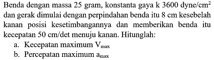 Benda dengan massa 25 gram, konstanta gaya  k 3600 dyne / cm^(2)  dan gerak dimulai dengan perpindahan benda itu  8 cm  kesebelah kanan posisi kesetimbangannya dan memberikan benda itu kecepatan  50 cm /  det menuju kanan. Hitunglah:
a. Kecepatan maximum  V_(max ) 
b. Percepatan maximum  a_(max ) 