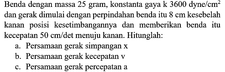 Benda dengan massa 25 gram, konstanta gaya  k 3600 dyne / cm^(2)  dan gerak dimulai dengan perpindahan benda itu  8 cm  kesebelah kanan posisi kesetimbangannya dan memberikan benda itu kecepatan  50 cm /  det menuju kanan. Hitunglah:
a. Persamaan gerak simpangan  x 
b. Persamaan gerak kecepatan  v 
c. Persamaan gerak percepatan a