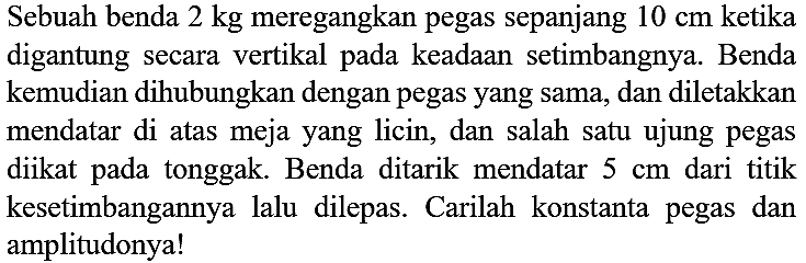 Sebuah benda  2 kg  meregangkan pegas sepanjang  10 cm  ketika digantung secara vertikal pada keadaan setimbangnya. Benda kemudian dihubungkan dengan pegas yang sama, dan diletakkan mendatar di atas meja yang licin, dan salah satu ujung pegas diikat pada tonggak. Benda ditarik mendatar  5 cm  dari titik kesetimbangannya lalu dilepas. Carilah konstanta pegas dan amplitudonya!