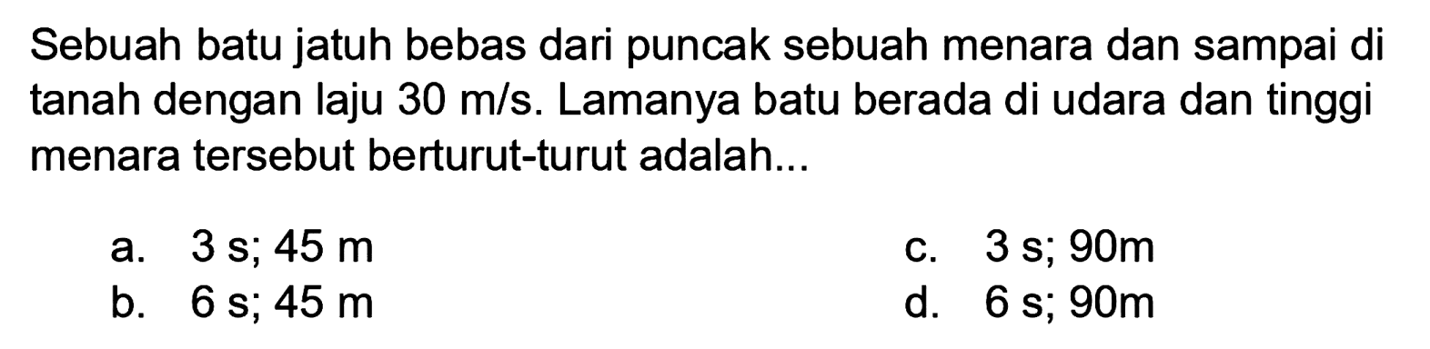 Sebuah batu jatuh bebas dari puncak sebuah menara dan sampai di tanah dengan laju  30 m / s . Lamanya batu berada di udara dan tinggi menara tersebut berturut-turut adalah...
a.  3 s ; 45 m 
c.  3 s ; 90 m 
b.  6 s ; 45 m 
d.  6 s ; 90 m 