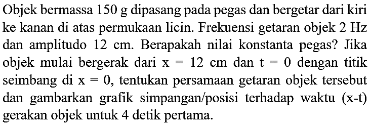 Objek bermassa  150 ~g  dipasang pada pegas dan bergetar dari kiri ke kanan di atas permukaan licin. Frekuensi getaran objek  2 Hz  dan amplitudo  12 cm . Berapakah nilai konstanta pegas? Jika objek mulai bergerak dari  x=12 cm  dan  t=0  dengan titik seimbang di  x=0 , tentukan persamaan getaran objek tersebut dan gambarkan grafik simpangan/posisi terhadap waktu (x-t) gerakan objek untuk 4 detik pertama.