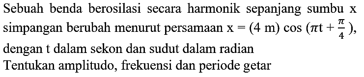 Sebuah benda berosilasi secara harmonik sepanjang sumbu  x  simpangan berubah menurut persamaan  x=(4 m) cos (pi t+(pi)/(4)) , dengan  t  dalam sekon dan sudut dalam radian Tentukan amplitudo, frekuensi dan periode getar