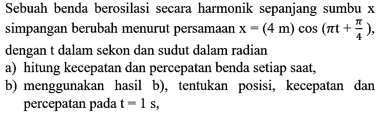 Sebuah benda berosilasi secara harmonik sepanjang sumbu  x  simpangan berubah menurut persamaan  x=(4 m) cos (pi t+(pi)/(4)) , dengan  t  dalam sekon dan sudut dalam radian
a) hitung kecepatan dan percepatan benda setiap saat,
b) menggunakan hasil b), tentukan posisi, kecepatan dan percepatan pada  t=1 s ,