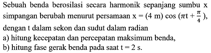 Sebuah benda berosilasi secara harmonik sepanjang sumbu  x  simpangan berubah menurut persamaan  x=(4 m) cos (pi t+(pi)/(4)) , dengan  t  dalam sekon dan sudut dalam radian
a) hitung kecepatan dan percepatan maksimum benda,
b) hitung fase gerak benda pada saat  t=2 ~s .