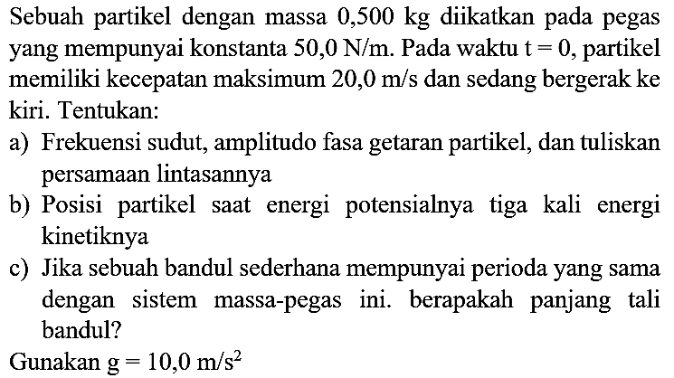 Sebuah partikel dengan massa  0,500 kg  diikatkan pada pegas yang mempunyai konstanta  50,0 ~N / m . Pada waktu  t=0 , partikel memiliki kecepatan maksimum  20,0 m / s  dan sedang bergerak ke kiri. Tentukan:
a) Frekuensi sudut, amplitudo fasa getaran partikel, dan tuliskan persamaan lintasannya
b) Posisi partikel saat energi potensialnya tiga kali energi kinetiknya
c) Jika sebuah bandul sederhana mempunyai perioda yang sama dengan sistem massa-pegas ini. berapakah panjang tali bandul?
Gunakan  g=10,0 m / s^(2) 