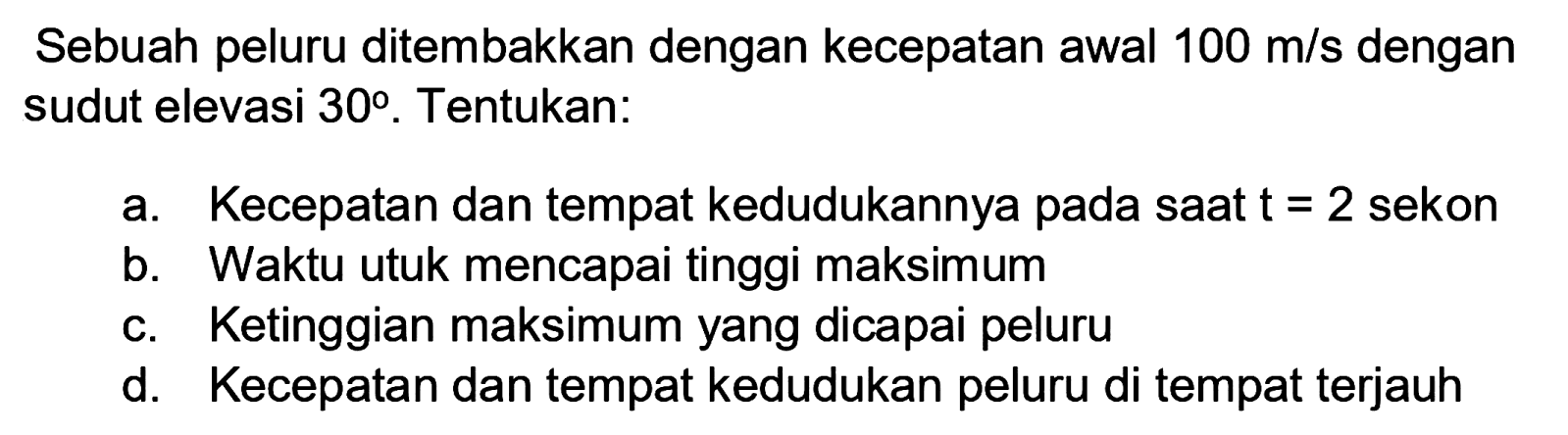 Sebuah peluru ditembakkan dengan kecepatan awal  100 m / s  dengan sudut elevasi  30 . Tentukan:
a. Kecepatan dan tempat kedudukannya pada saat  t=2  sekon
b. Waktu utuk mencapai tinggi maksimum
c. Ketinggian maksimum yang dicapai peluru
d. Kecepatan dan tempat kedudukan peluru di tempat terjauh