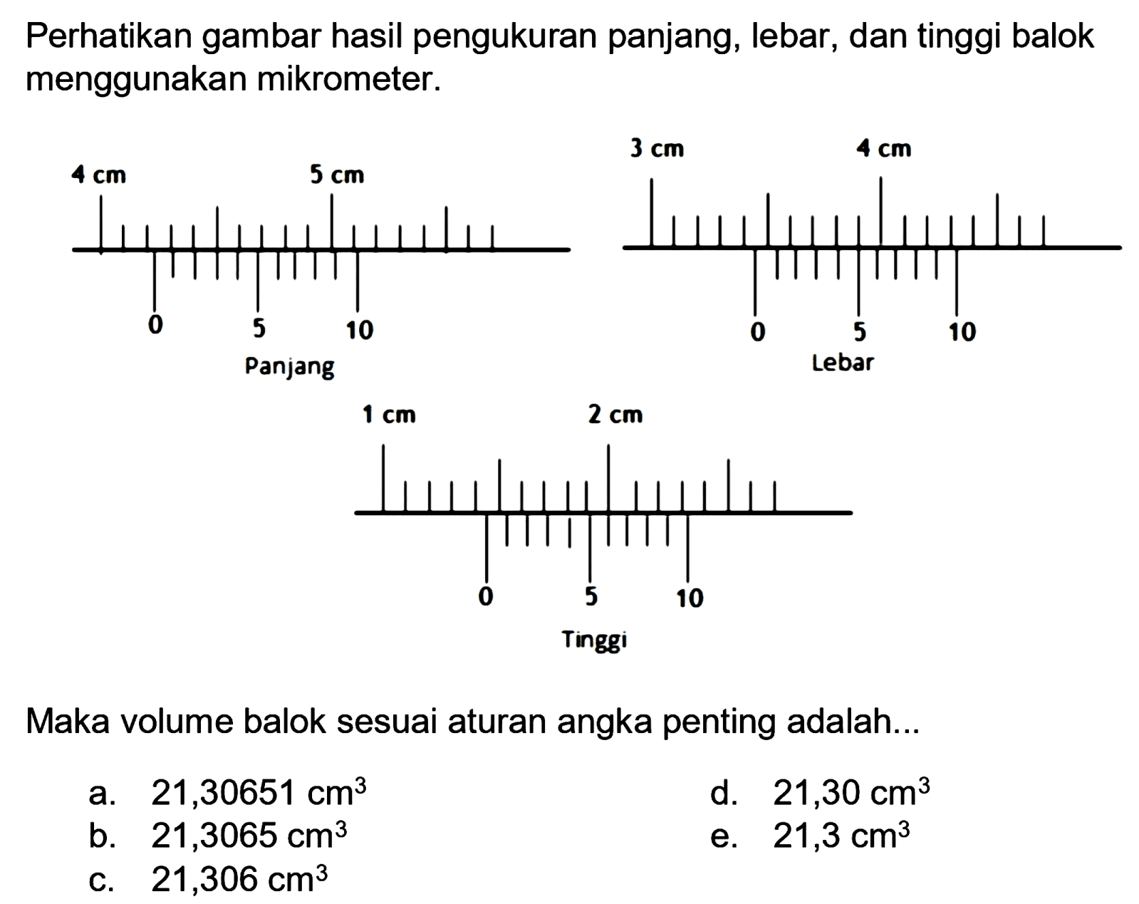 Perhatikan gambar hasil pengukuran panjang, lebar, dan tinggi balok menggunakan mikrometer.
Maka volume balok sesuai aturan angka penting adalah...
a.  21,30651 cm^(3) 
d.  21,30 cm^(3) 
b.  21,3065 cm^(3) 
e.  21,3 cm^(3) 
c.  21,306 cm^(3) 