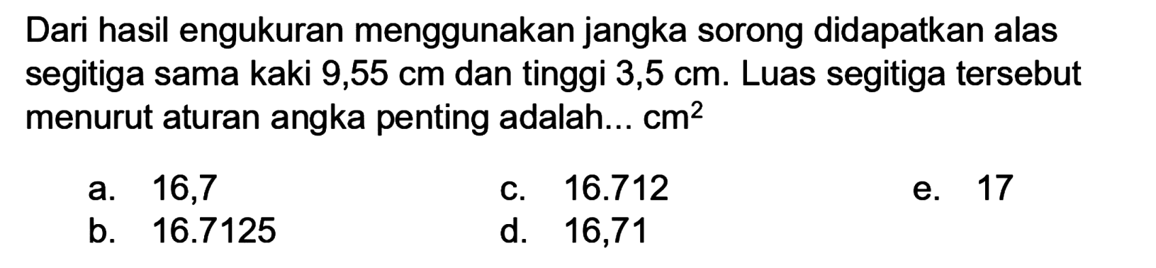 Dari hasil engukuran menggunakan jangka sorong didapatkan alas segitiga sama kaki 9,55 cm dan tinggi 3,5 cm. Luas segitiga tersebut menurut aturan angka penting adalah...  cm^(2) 
a. 16,7
c.  16.712 
e. 17
b.  16.7125 
d. 16,71