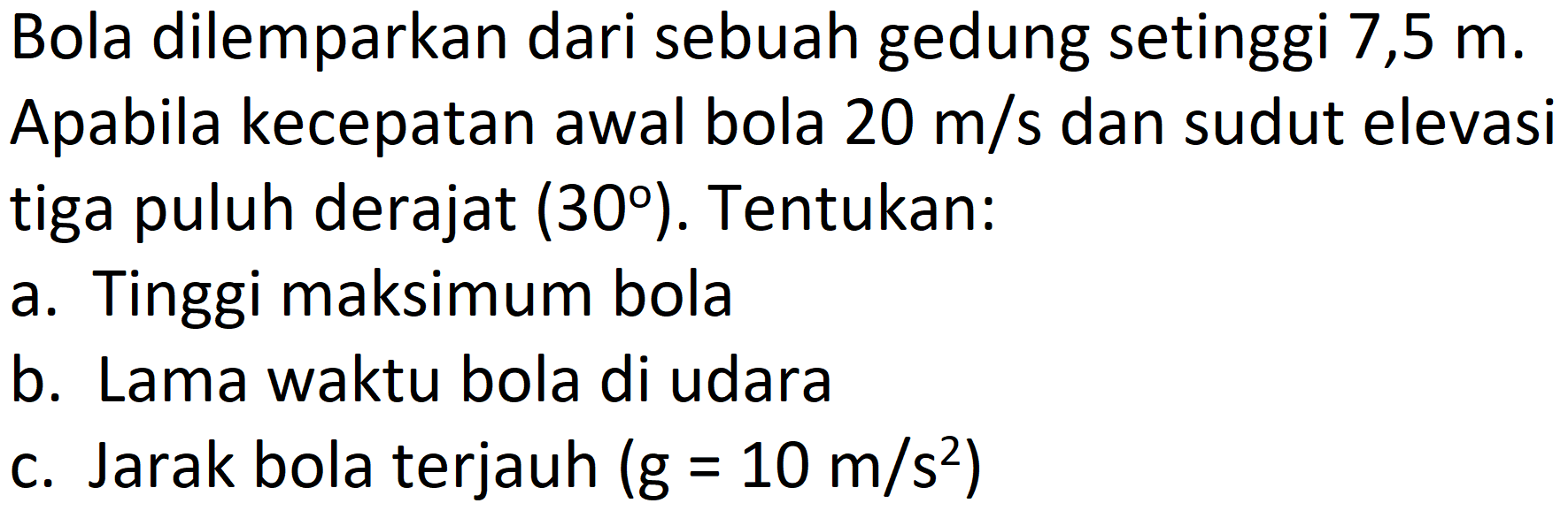 Bola dilemparkan dari sebuah gedung setinggi 7,5 m. Apabila kecepatan awal bola  20 m / s  dan sudut elevasi tiga puluh derajat  (30) . Tentukan:
a. Tinggi maksimum bola
b. Lama waktu bola di udara
c. Jarak bola terjauh  (g=10 m / s^(2)) 