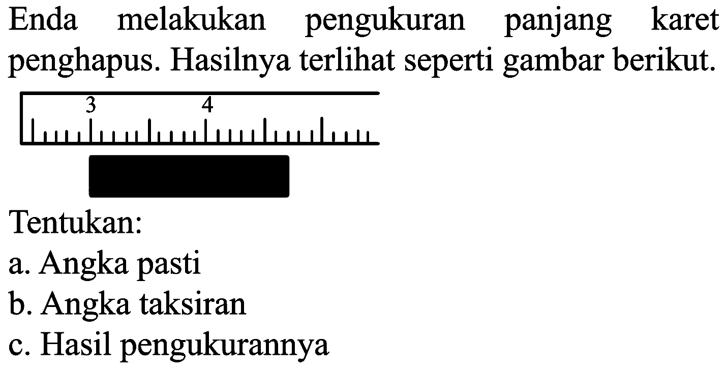 Enda melakukan pengukuran panjang karet penghapus. Hasilnya terlihat seperti gambar berikut.
Tentukan:
a. Angka pasti
b. Angka taksiran
c. Hasil pengukurannya