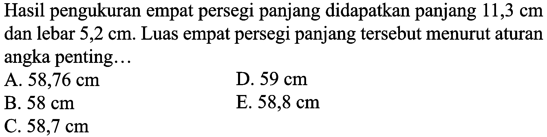 Hasil pengukuran empat persegi panjang didapatkan panjang  11,3 cm  dan lebar 5,2 cm. Luas empat persegi panjang tersebut menurut aturan angka penting...
A.  58,76 cm 
D.  59 cm 
B.  58 cm 
E.  58,8 cm 
C.  58,7 cm 