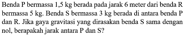 Benda  P  bermassa  1,5 kg  berada pada jarak 6 meter dari benda  R  bermassa  5 kg . Benda  S  bermassa  3 kg  berada di antara benda  P  dan  R .  Jika gaya gravitasi yang dirasakan benda  S  sama dengan nol, berapakah jarak antara  P  dan  S  ?