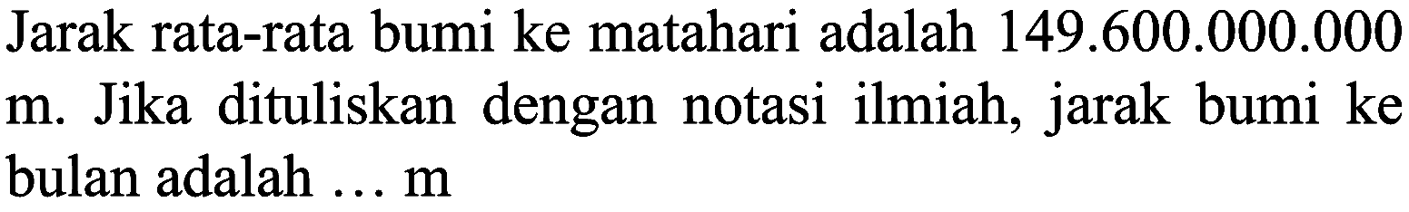 Jarak rata-rata bumi ke matahari adalah 149.600.000.000 m. Jika dituliskan dengan notasi ilmiah, jarak bumi ke bulan adalah  ... m