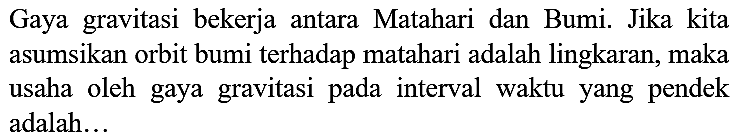 Gaya gravitasi bekerja antara Matahari dan Bumi. Jika kita asumsikan orbit bumi terhadap matahari adalah lingkaran, maka usaha oleh gaya gravitasi pada interval waktu yang pendek adalah...