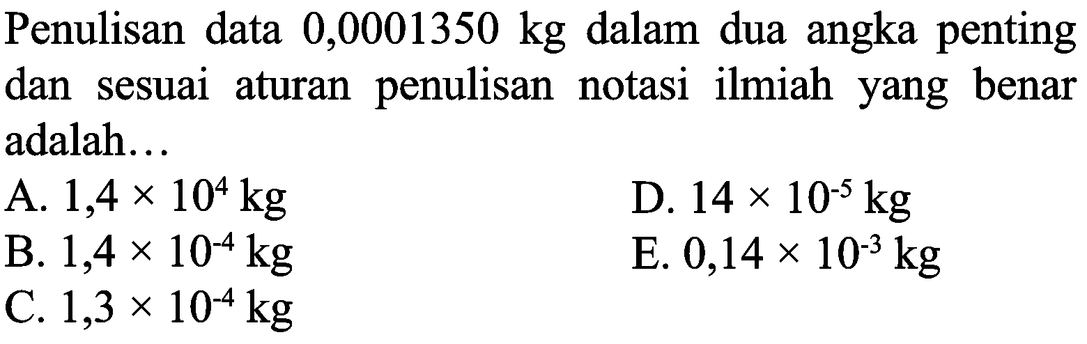 Penulisan data  0,0001350 kg  dalam dua angka penting dan sesuai aturan penulisan notasi ilmiah yang benar adalah...
A.  1,4 x 10^(4) kg 
D.  14 x 10^(-5) kg 
B.  1,4 x 10^(-4) kg 
E.  0,14 x 10^(-3) kg 
C.  1,3 x 10^(-4) kg 