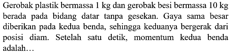 Gerobak plastik bermassa  1 kg  dan gerobak besi bermassa  10 kg  berada pada bidang datar tanpa gesekan. Gaya sama besar diberikan pada kedua benda, sehingga keduanya bergerak dari posisi diam. Setelah satu detik, momentum kedua benda adalah...