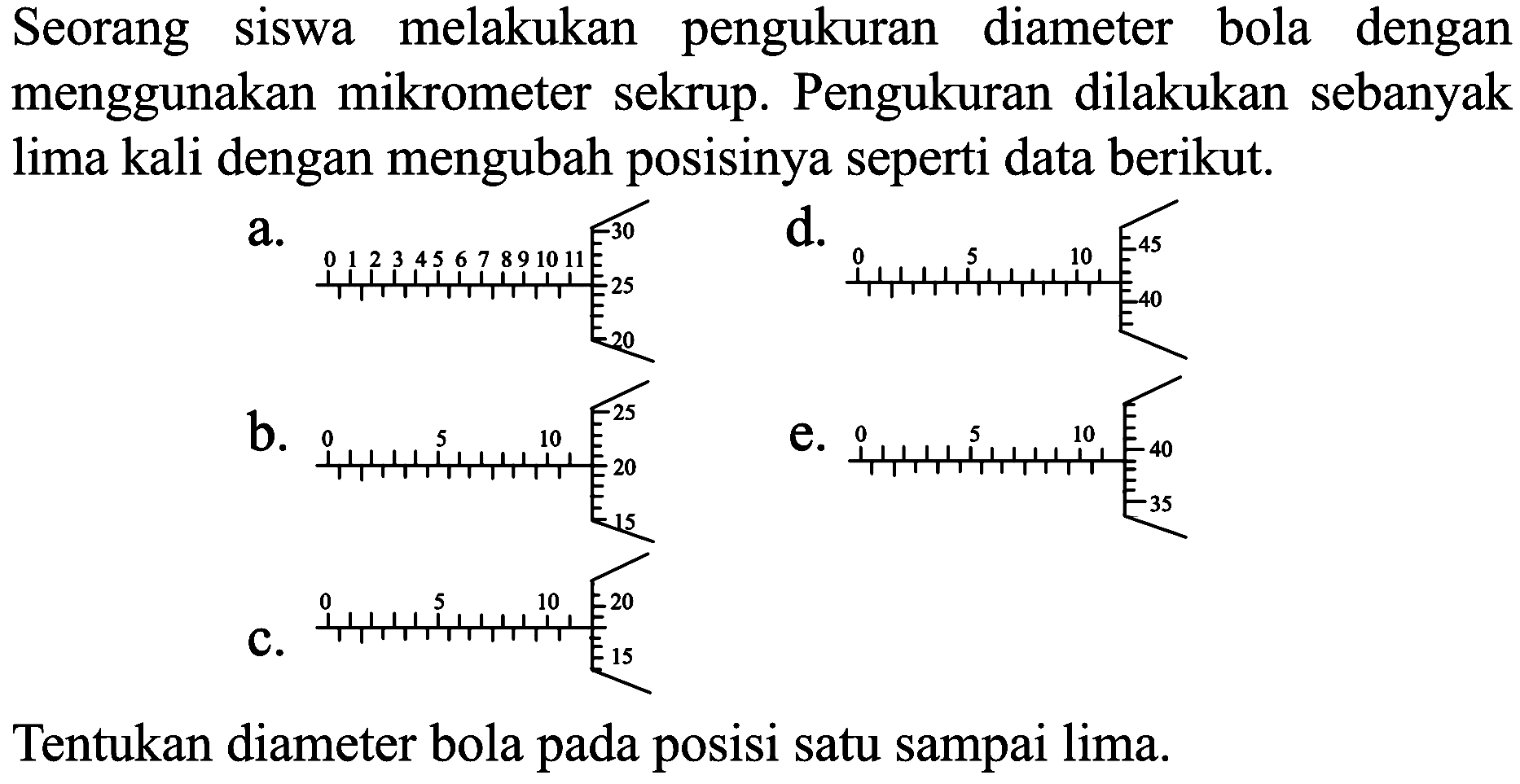 Seorang siswa melakukan pengukuran diameter bola dengan menggunakan mikrometer sekrup. Pengukuran dilakukan sebanyak lima kali dengan mengubah posisinya seperti data berikut.
a.
d.
b.
e.
C.
Tentukan diameter bola pada posisi satu sampai lima.