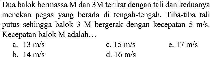 Dua balok bermassa  M  dan  3 M  terikat dengan tali dan keduanya menekan pegas yang berada di tengah-tengah. Tiba-tiba tali putus sehingga balok  3 M  bergerak dengan kecepatan  5 m / s . Kecepatan balok  M  adalah...
a.  13 m / s 
c.  15 m / s 
e.  17 m / s 
b.  14 m / s 
d.  16 m / s 