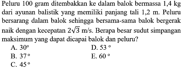 Peluru 100 gram ditembakkan ke dalam balok bermassa  1,4 kg  dari ayunan balistik yang memiliki panjang tali  1,2 m . Peluru bersarang dalam balok sehingga bersama-sama balok bergerak naik dengan kecepatan  2 akar(3) m / s . Berapa besar sudut simpangan maksimum yang dapat dicapai balok dan peluru?
A.  30 
D.  53 
B.  37 
E.  60 
C.  45 