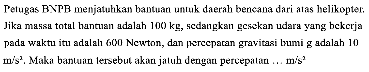 Petugas BNPB menjatuhkan bantuan untuk daerah bencana dari atas helikopter. Jika massa total bantuan adalah 100 kg, sedangkan gesekan udara yang bekerja pada waktu itu adalah 600 Newton, dan percepatan gravitasi bumi g adalah 10 m/s^2. Maka bantuan tersebut akan jatuh dengan percepatan ... m/s^2