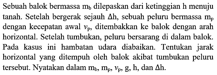 Sebuah balok bermassa  m_(b)  dilepaskan dari ketinggian  h  menuju tanah. Setelah bergerak sejauh  segitiga h , sebuah peluru bermassa  m_(p)  dengan kecepatan awal  v_(p) , ditembakkan ke balok dengan arah horizontal. Setelah tumbukan, peluru bersarang di dalam balok. Pada kasus ini hambatan udara diabaikan. Tentukan jarak horizontal yang ditempuh oleh balok akibat tumbukan peluru tersebut. Nyatakan dalam  m_(b), m_(p), v_(p), g, h , dan  segitiga h .