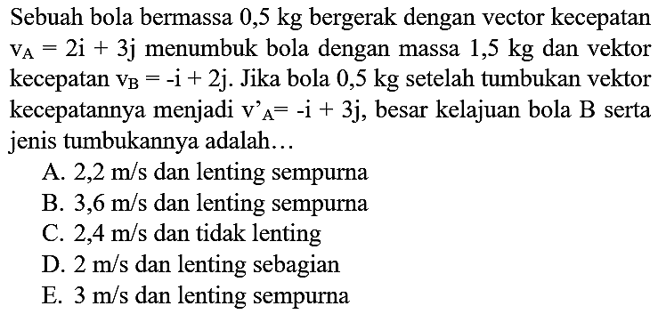 Sebuah bola bermassa 0,5 kg bergerak dengan vector kecepatan  v_(A)=2 i+3 j  menumbuk bola dengan massa  1,5 kg  dan vektor kecepatan  v_(B)=-i+2 j . Jika bola  0,5 kg  setelah tumbukan vektor kecepatannya menjadi  v_(A)/( )^(A)=-i+3 j , besar kelajuan bola  B  serta jenis tumbukannya adalah...
A.  2,2 m / s  dan lenting sempurna
B.  3,6 m / s  dan lenting sempurna
C.  2,4 m / s  dan tidak lenting
D.  2 m / s  dan lenting sebagian
E.  3 m / s  dan lenting sempurna