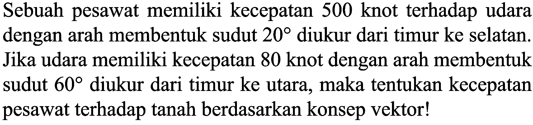 Sebuah pesawat memiliki kecepatan 500 knot terhadap udara dengan arah membentuk sudut  20  diukur dari timur ke selatan. Jika udara memiliki kecepatan 80 knot dengan arah membentuk sudut  60  diukur dari timur ke utara, maka tentukan kecepatan pesawat terhadap tanah berdasarkan konsep vektor!