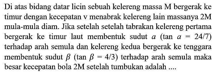 Di atas bidang datar licin sebuah kelereng massa  M  bergerak ke timur dengan kecepatan  v  menabrak kelereng lain massanya  2 M  mula-mula diam. Jika setelah setelah tabrakan kelereng pertama bergerak ke timur laut membentuk sudut  a(tan a=24 / 7)  terhadap arah semula dan kelereng kedua bergerak ke tenggara membentuk sudut  b(tan b=4 / 3)  terhadap arah semula maka besar kecepatan bola  2 M  setelah tumbukan adalah ....