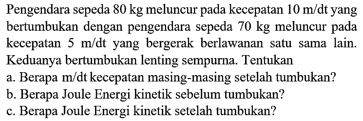 Pengendara sepeda  80 kg  meluncur pada kecepatan  10 m / dt  yang bertumbukan dengan pengendara sepeda  70 kg  meluncur pada kecepatan  5 m / dt  yang bergerak berlawanan satu sama lain. Keduanya bertumbukan lenting sempurna. Tentukan
a. Berapa  m / dt  kecepatan masing-masing setelah tumbukan?
b. Berapa Joule Energi kinetik sebelum tumbukan?
c. Berapa Joule Energi kinetik setelah tumbukan?