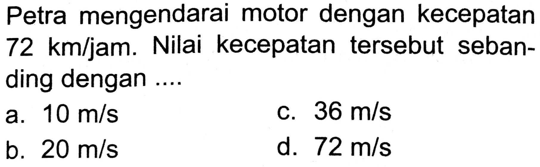 Petra mengendarai motor dengan kecepatan  72 km / jam . Nilai kecepatan tersebut sebanding dengan ....
a.  10 m / s 
C.  36 m / s 
b.  20 m / s 
d.  72 m / s 