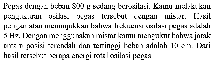 Pegas dengan beban 800 g sedang berosilasi. Kamu melakukan pengukuran osilasi pegas tersebut dengan mistar. Hasil pengamatan menunjukkan bahwa frekuensi osilasi pegas adalah  5 Hz . Dengan menggunakan mistar kamu mengukur bahwa jarak antara posisi terendah dan tertinggi beban adalah  10 cm . Dari hasil tersebut berapa energi total osilasi pegas