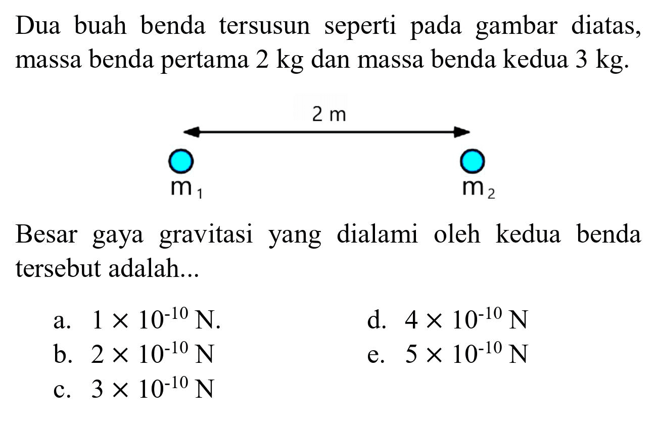 Dua buah benda tersusun seperti pada gambar diatas, massa benda pertama 2 kg dan massa benda kedua 3 kg.
2 m m1 m2 
Besar gaya gravitasi yang dialami oleh kedua benda tersebut adalah...
a.  1 x 10^(-10) N .
d.  4 x 10^(-10) N 
b.  2 x 10^(-10) N 
e.  5 x 10^(-10) N 
c.  3 x 10^(-10) N 