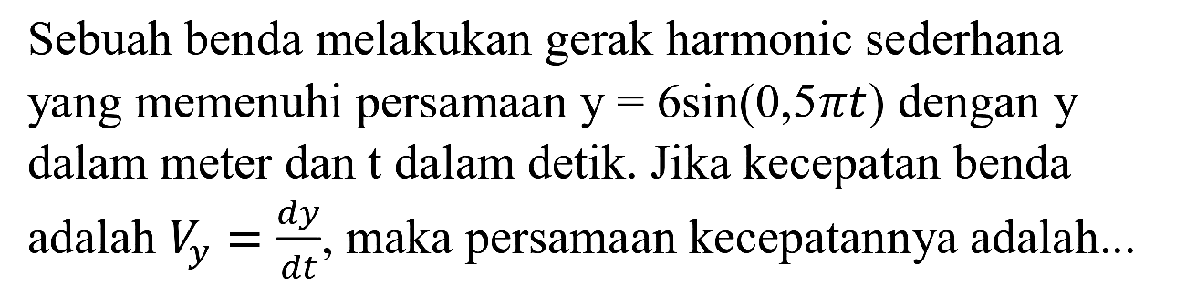 Sebuah benda melakukan gerak harmonic sederhana yang memenuhi persamaan  y=6 sin (0,5 pi t)  dengan  y  dalam meter dan t dalam detik. Jika kecepatan benda adalah  V_(y)=(d y)/(d t) , maka persamaan kecepatannya adalah...