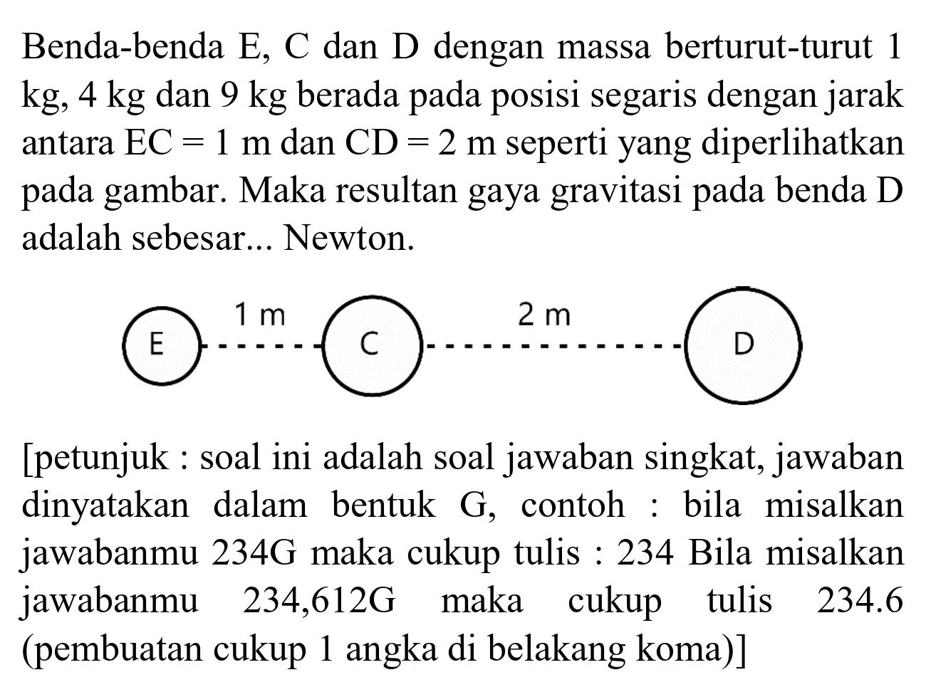 Benda-benda E, C dan D dengan massa berturut-turut 1 kg, 4 kg dan 9 kg berada pada posisi segaris dengan jarak antara EC = 1 m dan CD = 2 m seperti yang diperlihatkan pada gambar. Maka resultan gaya gravitasi pada benda D adalah sebesar... Newton.
E 1 m C 2 m D 
[petunjuk : soal ini adalah soal jawaban singkat, jawaban dinyatakan dalam bentuk G, contoh : bila misalkan jawabanmu 234G maka cukup tulis : 234 Bila misalkan jawabanmu 234,612G maka cukup tulis  234.6 (pembuatan cukup 1 angka di belakang koma)]