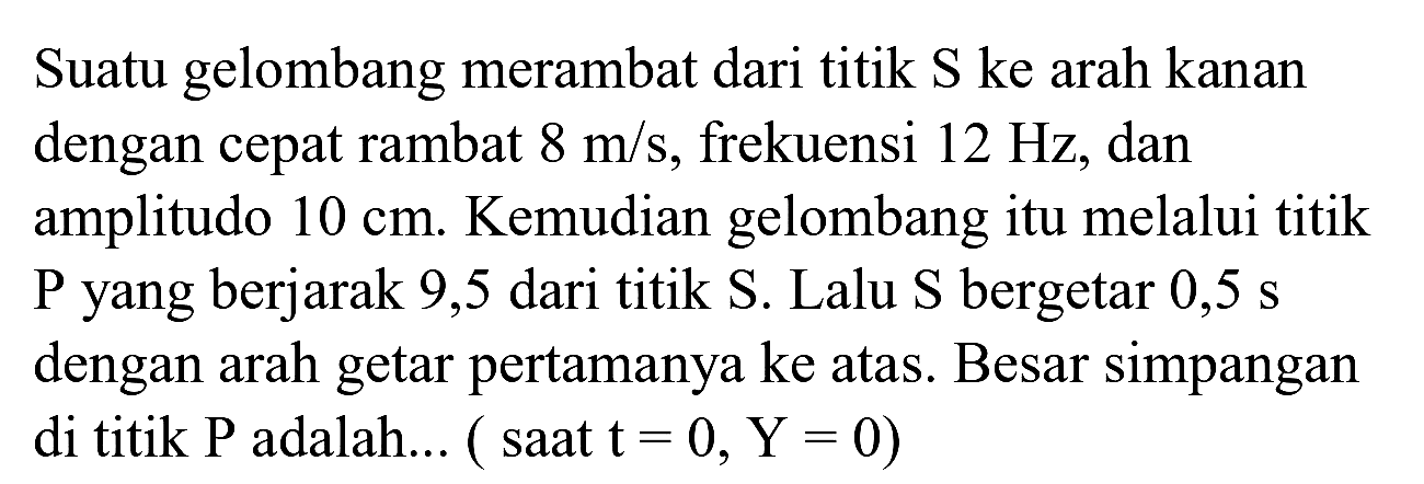 Suatu gelombang merambat dari titik  S  ke arah kanan dengan cepat rambat  8 m / s , frekuensi  12 Hz , dan amplitudo  10 cm . Kemudian gelombang itu melalui titik  P  yang berjarak 9,5 dari titik  S . Lalu  S  bergetar  0,5 ~s  dengan arah getar pertamanya ke atas. Besar simpangan di titik  P  adalah... ( saat  t=0, Y=0)