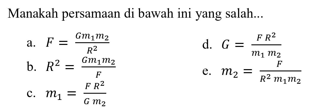 Manakah persamaan di bawah ini yang salah...
a.  F = (Gm1 m2)/(R^2) 
d.  G = (FR^2)/(m1 m2) 
b.  R^2 = (Gm1 m2)/F 
e.  m2 = F/(R^2 m1 m2) 
c.  m1 = (FR^2)/(Gm2) 