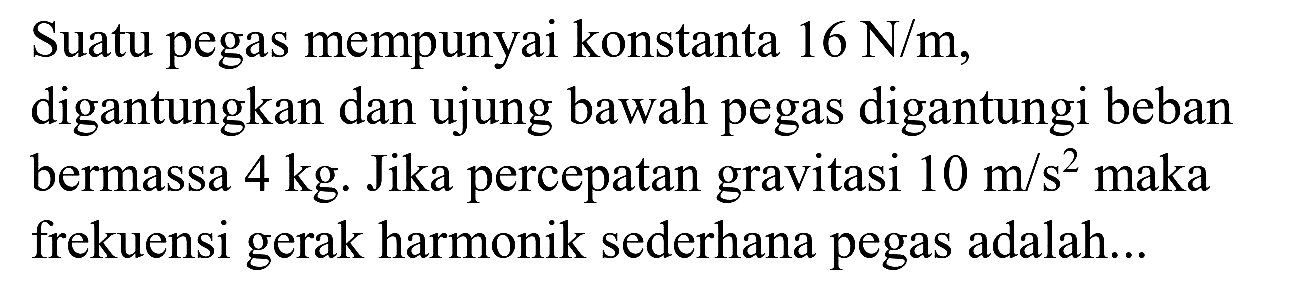 Suatu pegas mempunyai konstanta  16 ~N / m , digantungkan dan ujung bawah pegas digantungi beban bermassa  4 kg . Jika percepatan gravitasi  10 m / s^(2)  maka frekuensi gerak harmonik sederhana pegas adalah...