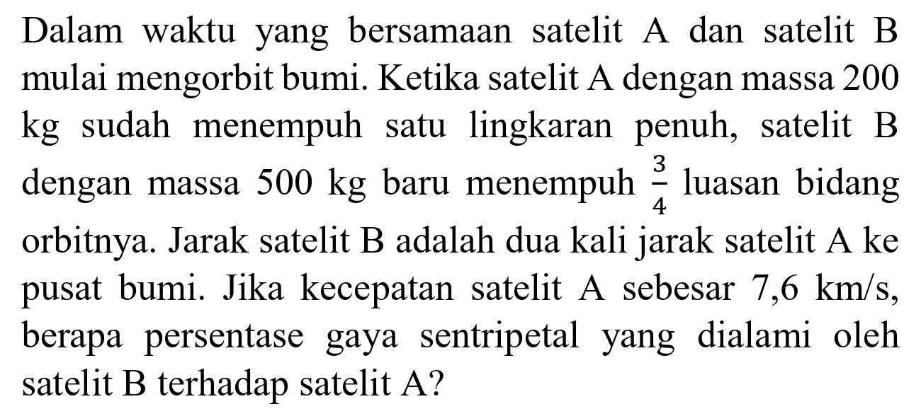 Dalam waktu yang bersamaan satelit A dan satelit B mulai mengorbit bumi. Ketika satelit A dengan massa 200 kg sudah menempuh satu lingkaran penuh, satelit B dengan massa 500 kg baru menempuh 3/4 luasan bidang orbitnya. Jarak satelit B adalah dua kali jarak satelit A ke pusat bumi. Jika kecepatan satelit A sebesar 7,6 km/s, berapa persentase gaya sentripetal yang dialami oleh satelit B terhadap satelit A?