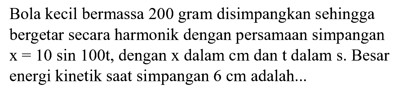 Bola kecil bermassa 200 gram disimpangkan sehingga bergetar secara harmonik dengan persamaan simpangan  x=10 sin 100 t , dengan  x  dalam  c m  dan  t  dalam  s . Besar energi kinetik saat simpangan  6 cm  adalah...