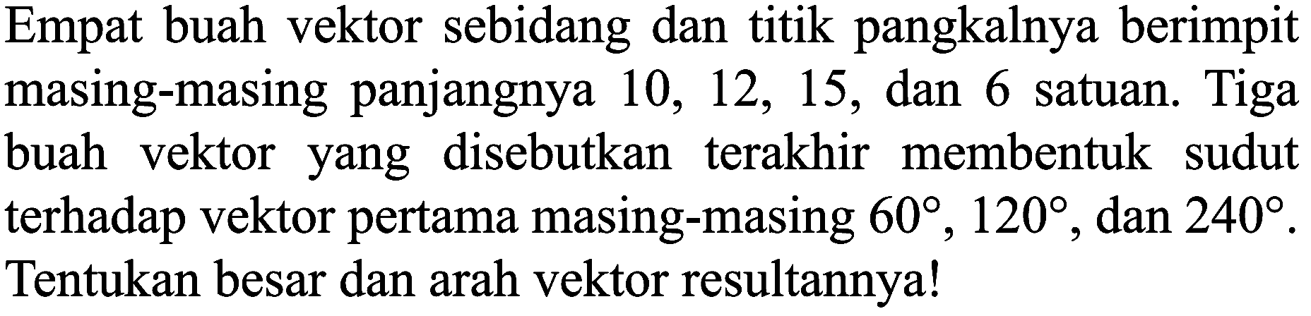 Empat buah vektor sebidang dan titik pangkalnya berimpit masing-masing panjangnya  10,12,15 , dan 6 satuan. Tiga buah vektor yang disebutkan terakhir membentuk sudut terhadap vektor pertama masing-masing  60, 120 , dan  240 . Tentukan besar dan arah vektor resultannya!