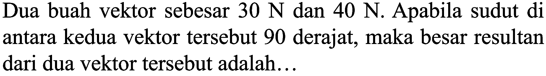 Dua buah vektor sebesar  30 N  dan  40 N . Apabila sudut di antara kedua vektor tersebut 90 derajat, maka besar resultan dari dua vektor tersebut adalah...