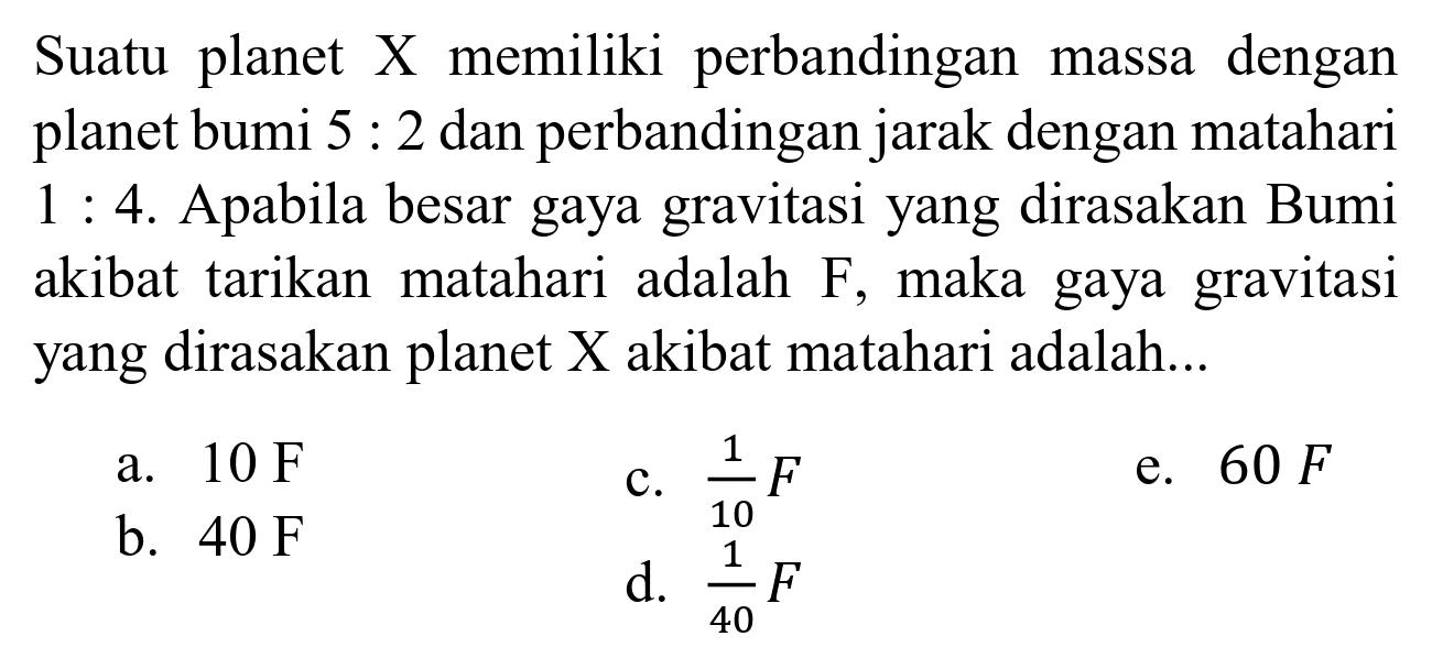 Suatu planet X memiliki perbandingan massa dengan planet bumi 5 : 2 dan perbandingan jarak dengan matahari 1 : 4. Apabila besar gaya gravitasi yang dirasakan Bumi akibat tarikan matahari adalah F, maka gaya gravitasi yang dirasakan planet X akibat matahari adalah...
a. 10 F c. 1/10 F e. 60 F b. 40 F d. 1/40 F